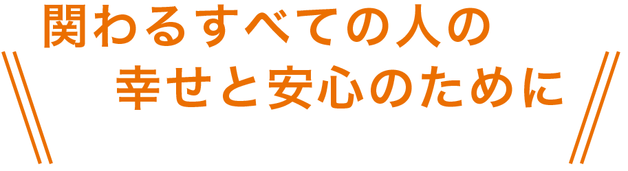 関わるすべての人の幸せと安心のために